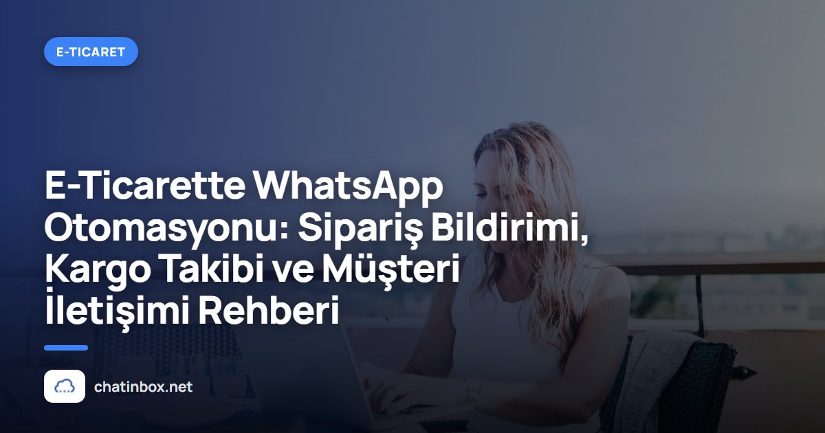 E-Ticarette WhatsApp Otomasyonu: Sipariş Bildirimi, Kargo Takibi ve Müşteri İletişimi Rehberi