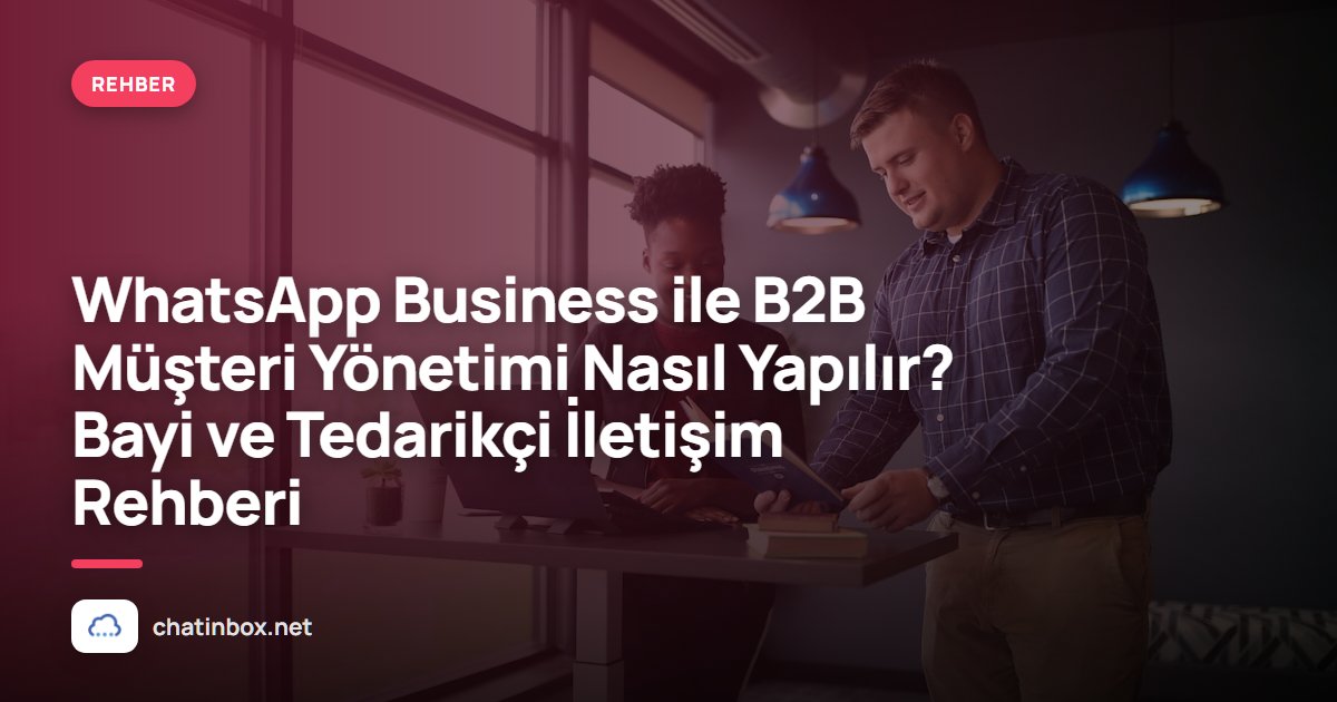 WhatsApp Business ile B2B Müşteri Yönetimi Nasıl Yapılır? Bayi ve Tedarikçi İletişim Rehberi