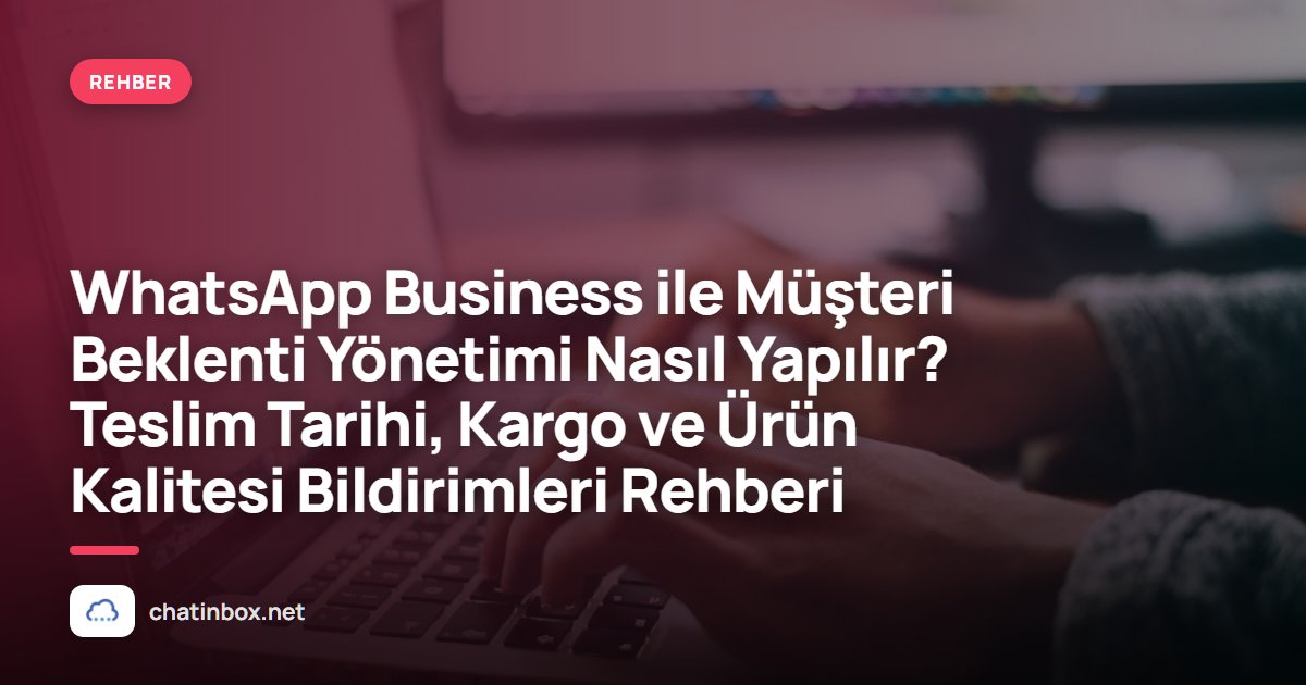 WhatsApp Business ile Müşteri Beklenti Yönetimi Nasıl Yapılır? Teslim Tarihi, Kargo ve Ürün Kalitesi Bildirimleri Rehberi
